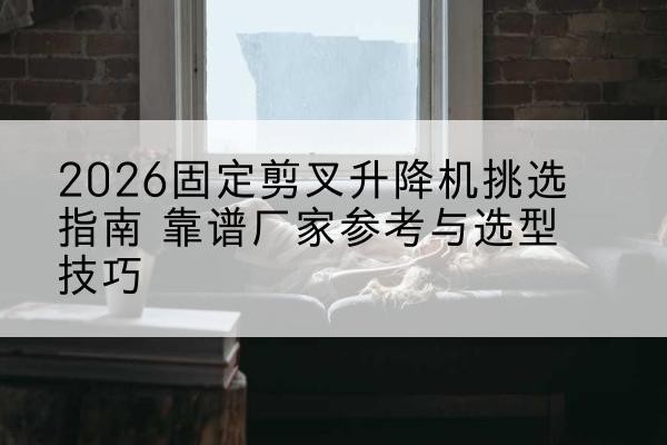 宜阳固定剪叉升降机厂家推荐-2026固定剪叉升降机挑选指南 靠谱厂家参考与选型技巧