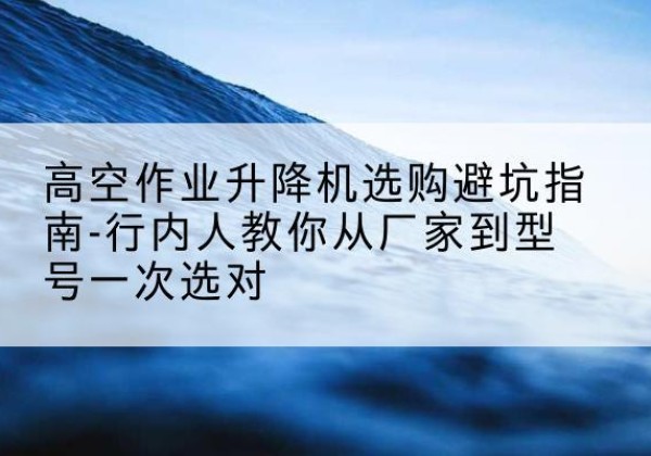 宜阳升降平台厂家-高空作业升降机选购避坑指南-行内人教你从厂家到型号一次选对