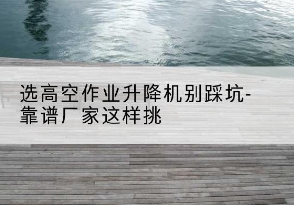 宜阳剪叉式升降机厂家-选高空作业升降机别踩坑-靠谱厂家这样挑