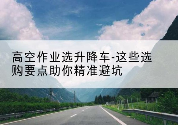 宜阳升降车厂家-高空作业选升降车-这些选购要点助你*避坑