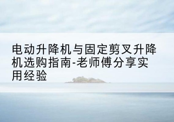 宜阳电动升降机怎么选-电动升降机与固定剪叉升降机选购指南-老师傅分享实用经验