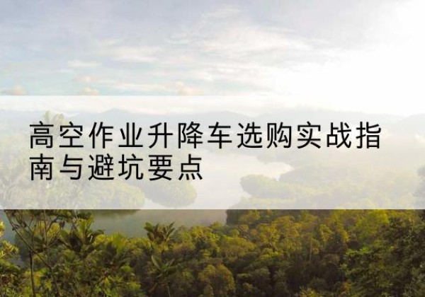 宜阳升降车怎么选-高空作业升降车选购实战指南与避坑要点