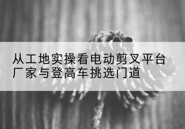 宜阳电动剪叉升降平台厂家-从工地实操看电动剪叉平台厂家与登高车挑选门道