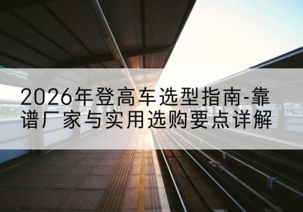 宜阳登高车厂家推荐-2026年登高车选型指南-靠谱厂家与实用选购要点详解